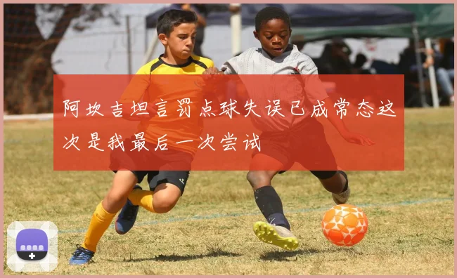 阿坎吉坦言罚点球失误已成常态这次是我最后一次尝试