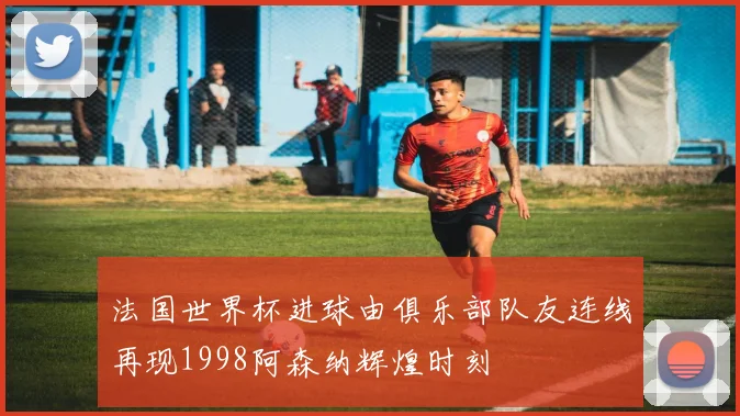 法国世界杯进球由俱乐部队友连线再现1998阿森纳辉煌时刻