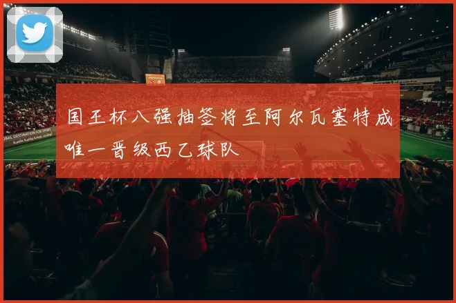 国王杯八强抽签将至阿尔瓦塞特成唯一晋级西乙球队