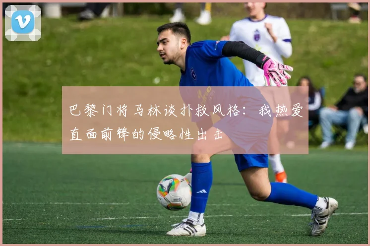 巴黎门将马林谈扑救风格：我热爱直面前锋的侵略性出击