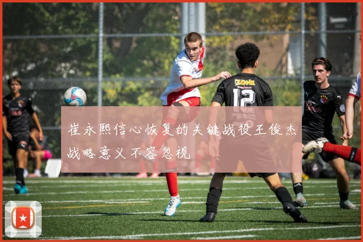 崔永熙信心恢复的关键战役王俊杰战略意义不容忽视