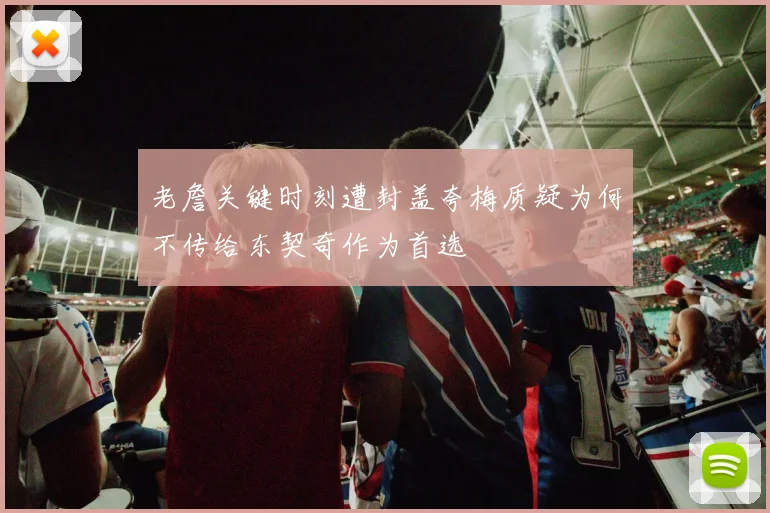 老詹关键时刻遭封盖夸梅质疑为何不传给东契奇作为首选