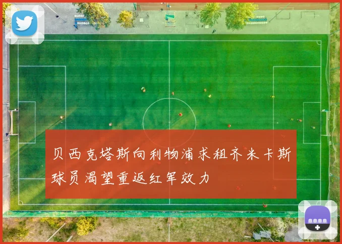 贝西克塔斯向利物浦求租齐米卡斯球员渴望重返红军效力