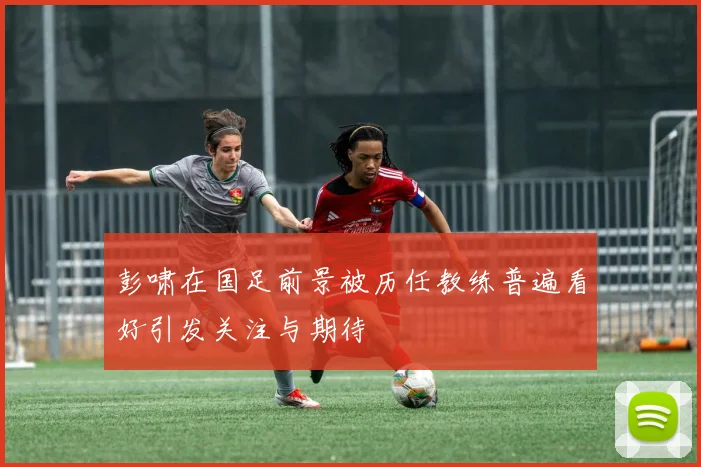 彭啸在国足前景被历任教练普遍看好引发关注与期待