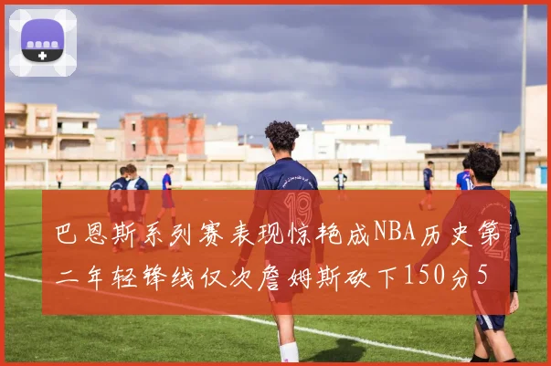 巴恩斯系列赛表现惊艳成NBA历史第二年轻锋线仅次詹姆斯砍下150分50助