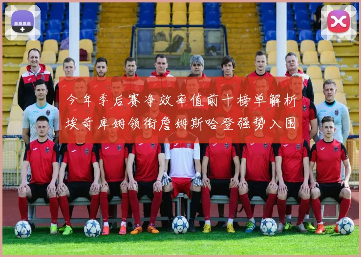 今年季后赛净效率值前十榜单解析埃奇库姆领衔詹姆斯哈登强势入围