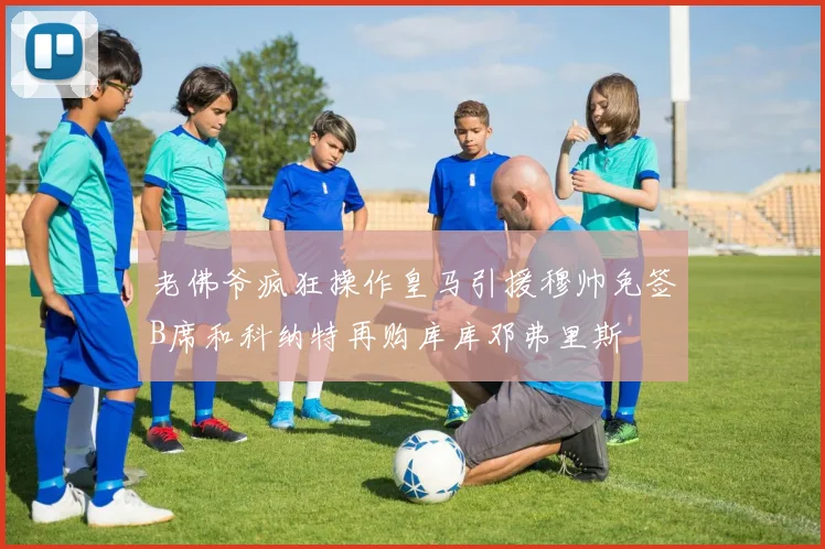 老佛爷疯狂操作皇马引援穆帅免签B席和科纳特再购库库邓弗里斯