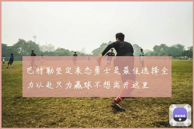 巴特勒坚定表态勇士是最佳选择全力以赴只为赢球不想离开这里