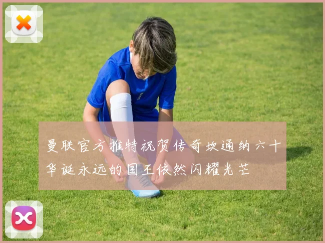 曼联官方推特祝贺传奇坎通纳六十华诞永远的国王依然闪耀光芒