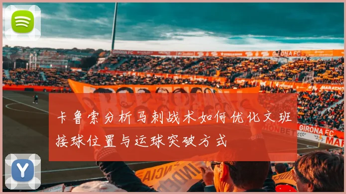 卡鲁索分析马刺战术如何优化文班接球位置与运球突破方式
