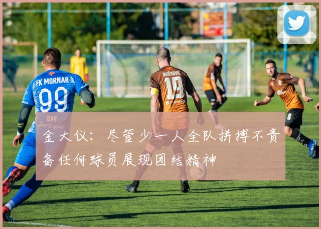 金大仪：尽管少一人全队拼搏不责备任何球员展现团结精神