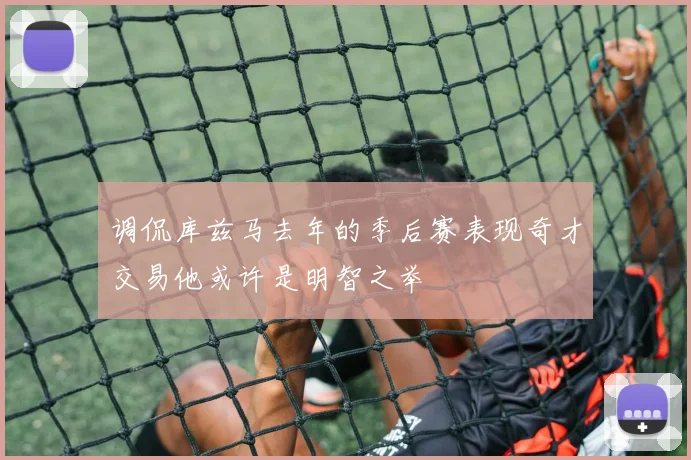 调侃库兹马去年的季后赛表现奇才交易他或许是明智之举