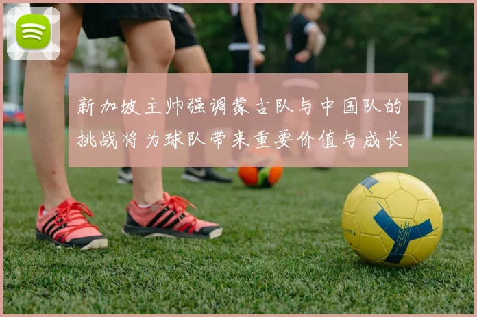 新加坡主帅强调蒙古队与中国队的挑战将为球队带来重要价值与成长机会