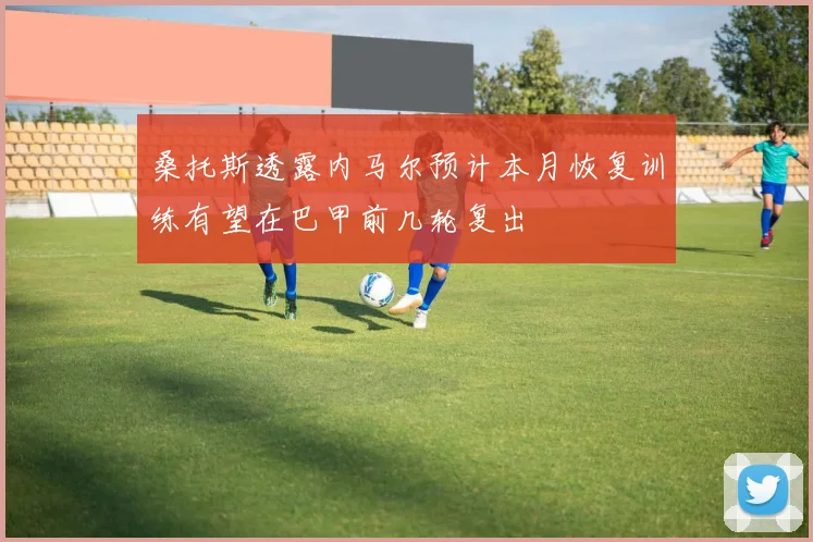 桑托斯透露内马尔预计本月恢复训练有望在巴甲前几轮复出