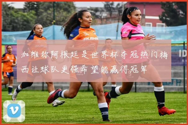 加维称阿根廷是世界杯夺冠热门梅西让球队更强希望能赢得冠军
