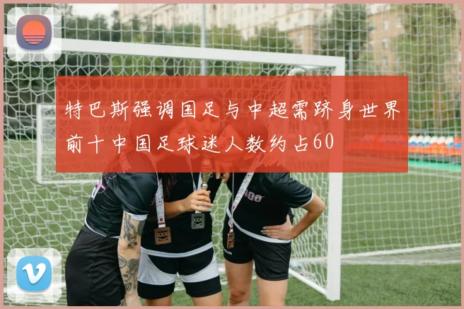 特巴斯强调国足与中超需跻身世界前十中国足球迷人数约占60