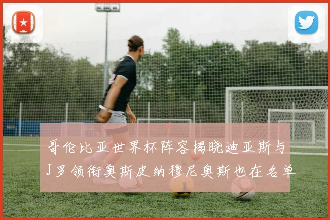 哥伦比亚世界杯阵容揭晓迪亚斯与J罗领衔奥斯皮纳穆尼奥斯也在名单中