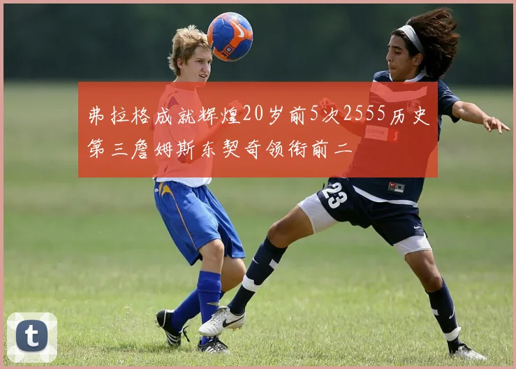 弗拉格成就辉煌20岁前5次2555历史第三詹姆斯东契奇领衔前二